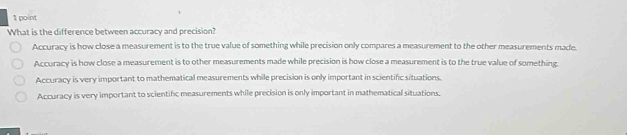 What is the difference between accuracy and precision?
Accuracy is how close a measurement is to the true value of something while precision only compares a measurement to the other measurements made.
Accuracy is how close a measurement is to other measurements made while precision is how close a measurement is to the true value of something.
Accuracy is very important to mathematical measurements while precision is only important in scientific situations.
Accuracy is very important to scientifc measurements while precision is only important in mathematical situations.