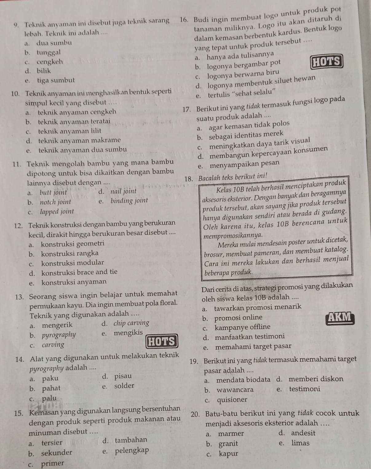 Teknik anyaman ini disebut juga teknik sarang 16. Budi ingin membuat logo untuk produk pot
lebah. Teknik ini adalah ....
tanaman miliknya. Logo itu akan ditaruh di
dalam kemasan berbentuk kardus. Bentuk logo
a. dua sumbu
yang tepat untuk produk tersebut ....
b. tunggal
a. hanya ada tulisannya
c. cengkeh
b. logonya bergambar pot
d. bilik HOTS
c. logonya berwarna biru
e. tiga sumbut
d. logonya membentuk siluet hewan
10. Teknik anyaman ini menghasilkan bentuk seperti
e. tertulis “sehat selalu”
simpul kecil yang disebut ....
a. teknik anyaman cengkeh
17. Berikut ini yang tidak termasuk fungsi logo pada
b. teknik anyaman teratai
suatu produk adalah ....
c. teknik anyaman lilit
a. agar kemasan tidak polos
d. teknik anyaman makrame
b. sebagai identitas merek
e. teknik anyaman dua sumbu
c. meningkatkan daya tarik visual
11. Teknik mengolah bambu yang mana bambu d. membangun kepercayaan konsumen
dipotong untuk bisa dikaitkan dengan bambu e. menyampaikan pesan
lainnya disebut dengan .... 18. Bacalah teks berikut ini!
a. butt joint d. nail joint
Kelas 10B telah berhasil menciptakan produk
b. notch joint e. binding joint
aksesoris eksterior. Dengan banyak dan beragamnya
c. lapped joint
produk tersebut, akan sayang jika produk tersebut
12. Teknik konstruksi dengan bambu yang berukuran hanya digunakan sendiri atau berada di gudang.
kecil, dirakit hingga berukuran besar disebut .... Oleh karena itu, kelas 10B berencana untuk
a. konstruksi geometri mempromosikannya.
Mereka mulai mendesain poster untuk dicetak,
b. konstruksi rangka brosur, membuat pameran, dan membuat katalog.
c. konstruksi modular Cara ini mereka lakukan dan berhasil menjual
d. konstruksi brace and tie
beberapa produk.
e. konstruksi anyaman
13. Seorang siswa ingin belajar untuk memahat Dari cerita di atas, strategi promosi yang dilakukan
permukaan kayu. Dia ingin membuat pola floral. oleh siswa kelas 10B adalah ....
Teknik yang digunakan adalah .... a. tawarkan promosi menarik
a. mengerik d. chip carving b. promosi online
AKM
b. pyrography e. mengikis c. kampanye offline
c. carving
HOTS d. manfaatkan testimoni
e. memahami target pasar
14. Alat yang digunakan untuk melakukan teknik
19. Berikut ini yang tidak termasuk memahami target
pyrography adalah ....
pasar adalah ....
a. paku d. pisau d. memberi diskon
a. mendata biodata
b. pahat e. solder b. wawancara e. testimoni
c. palu c. quisioner
15. Kemasan yang digunakan langsung bersentuhan
dengan produk seperti produk makanan atau 20. Batu-batu berikut ini yang tidak cocok untuk
menjadi aksesoris eksterior adalah ….
minuman disebut .... d. andesit
a. marmer
a. tersier d. tambahan b. granit e. limas
b. sekunder e. pelengkap c. kapur
c. primer