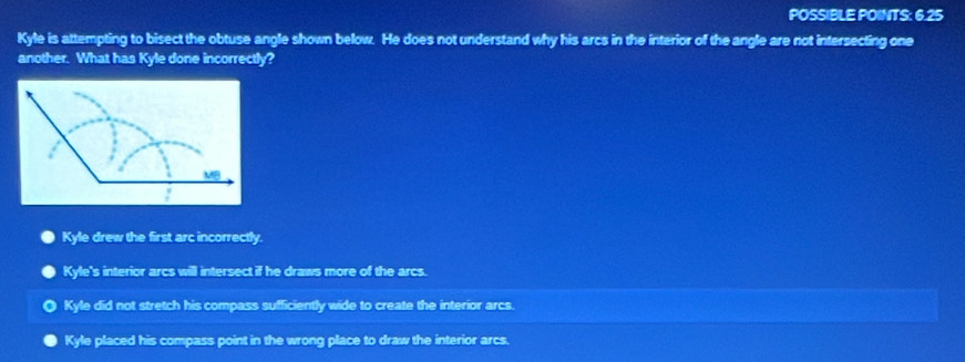POSSIBLE POINTS: 6.25
Kyle is attempting to bisect the obtuse angle shown below. He does not understand why his arcs in the interior of the angle are not intersecting one
another. What has Kyle done incorrectly?
Kyle drew the first arc incorrectly.
Kyle's interior arcs will intersect if he draws more of the arcs.
Kyle did not stretch his compass sufficiently wide to create the interior arcs.
Kyle placed his compass point in the wrong place to draw the interior arcs.