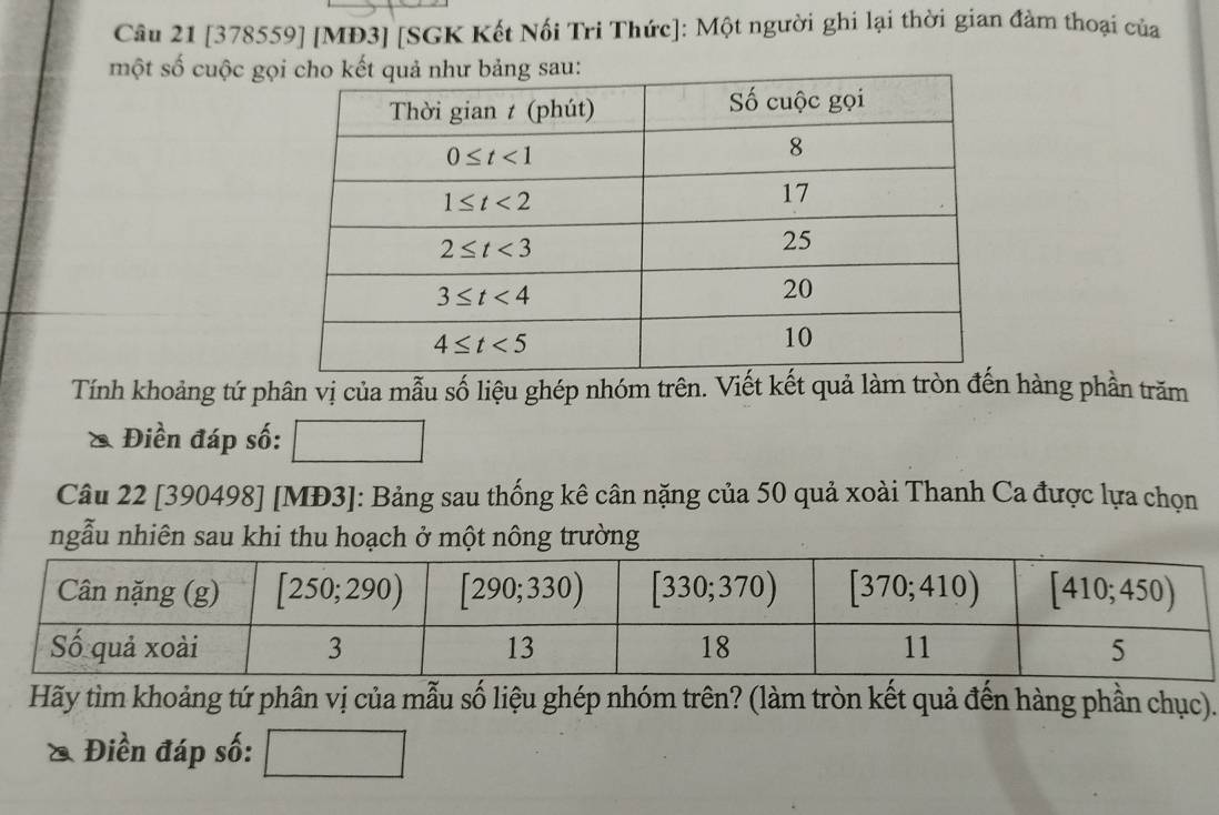 [378559] [MĐ3] [SGK Kết Nối Tri Thức]: Một người ghi lại thời gian đàm thoại của
một số cuộc gọng sau:
Tính khoảng tứ phân vị của mẫu số liệu ghép nhóm trên. Viết kết quả làm tròn đến hàng phần trăm
Điền đáp số: □ 
Câu 22 [390498] [MĐ3]: Bảng sau thống kê cân nặng của 50 quả xoài Thanh Ca được lựa chọn
ngẫu nhiên sau khi thu hoạch ở một nông trường
Hãy tìm khoảng tứ phân vị của mẫu số liệu ghép nhóm trên? (làm tròn kết quả đến hàng phần chục).
Điền đáp số: