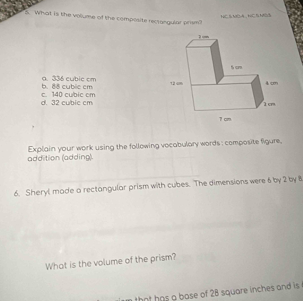 NC.5MD.4、NC.5.MD.5
5. What is the volume of the composite rectangular prism?
a. 336 cubic cm
b. 88 cubic cm
c. 140 cubic cm
d. 32 cubic cm
Explain your work using the following vocabulary words : composite figure,
addition (adding).
6. Sheryl made a rectangular prism with cubes. The dimensions were 6 by 2 by 8
What is the volume of the prism?
nthat has a base of 28 square inches and is