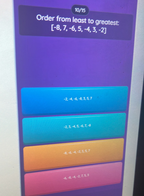 10/15
Order from least to greatest:
[-8,7,-6,5,-4,3,-2]
-2, −4, −6, −8, 3, 5, 7
-2, 3, -4, 5, -6, 7, -4
-8, -6, -4, -2, 3, 5, 7
−6, −8 -4, -2, 7, 5, 8