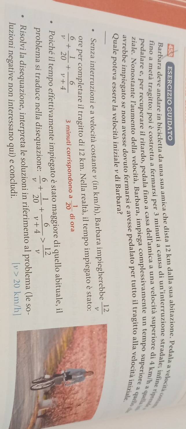 ESERCIZIO GUIDATO 
Barbara deve andare in bicicletta da una sua amica che dista 12 km dalla sua abitazione. Pedala a velocita co 
fino a metà tragitto; poi è costretta a fermarsi per 3 minuti a causa di un’interruzione stradale; infine ripret 
pedalare e, per recuperare il ritardo, pedala fino a casa dell’amica a una velocità superiore di 4 km/h a quella 
ziale. Nonostante l’aumento della velocità, Barbara, impiega complessivamente un tempo superiore a quell d 
avrebbe impiegato se non avesse dovuto fermarsi e avesse pedalato per tutto il tragitto alla velocità iniziale. 
Quale poteva essere la velocità iniziale ν di Barbara? 
_Senza interruzioni e a velocità costante ν (in km/h), Barbara impiegherebbe  12/v 
ore per completare il tragitto di 12 km. Nella realtà, il tempo impiegato è stato:
 6/v + 1/20 + 6/v+4  3 minuti corrispondono a  1/20  di ora 
Poiché il tempo effettivamente impiegato è stato maggiore di quello abituale, il 
problema si traduce nella disequazione:  6/v + 1/20 + 6/v+4 > 12/v 
Risolvi la disequazione, interpreta le soluzioni in riferimento al problema (le so- 
luzioni negative non interessano qui) e concludi.
[v>20k km/h ]