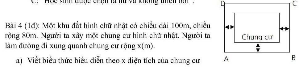 C: 'Học sinh được chộn là hữ và không thích bối' 
Bài 4 (1đ): Một khu đất hình chữ nhật có chiều dài 100m, chiều 
rộng 80m. Người ta xây một chung cư hình chữ nhật. Người ta 
làm đường đi xung quanh chung cư rộng x (m). 
a) Viết biểu thức biểu diễn theo x diện tích của chung cư