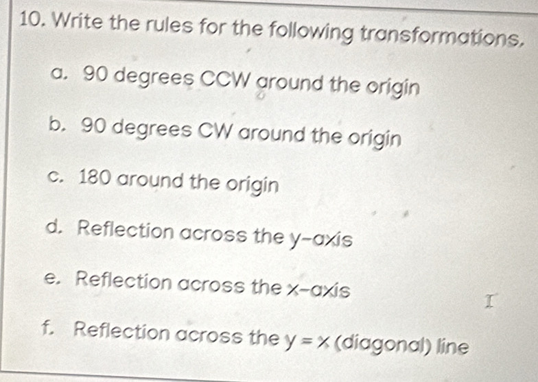 Write the rules for the following transformations. 
a. 90 degrees CCW around the origin 
b. 90 degrees CW around the origin 
c. 180 around the origin 
d. Reflection across the y-axis 
e. Reflection across the x-axis 
f. Reflection across the y=x (diagonal) line