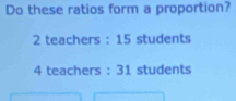 Do these ratios form a proportion?
2 teachers : 15 students
4 teachers : 31 students