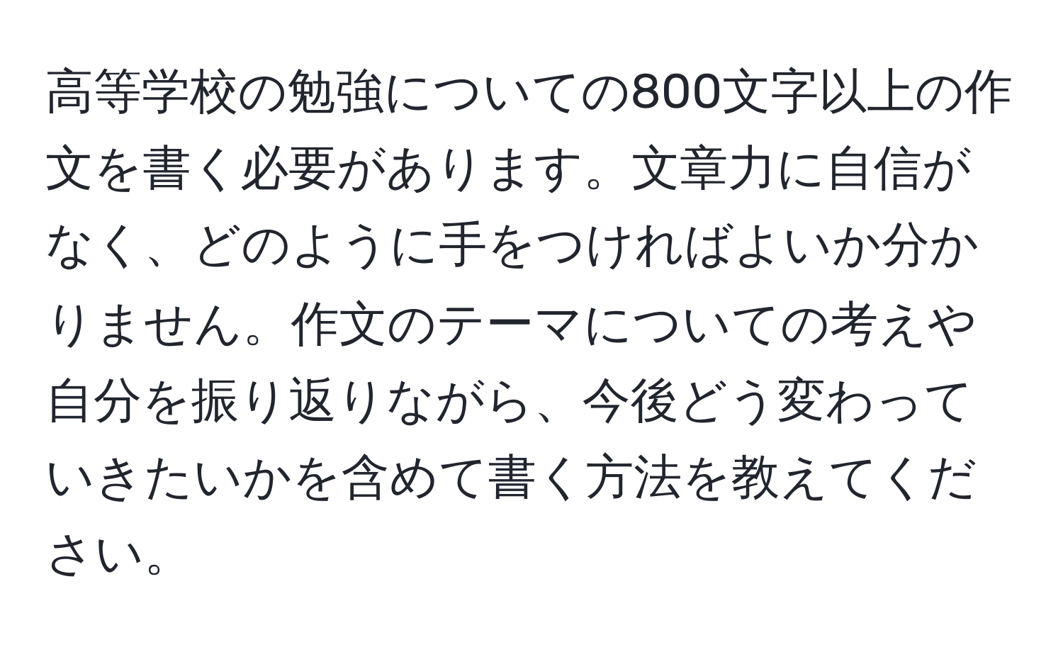 高等学校の勉強についての800文字以上の作文を書く必要があります。文章力に自信がなく、どのように手をつければよいか分かりません。作文のテーマについての考えや自分を振り返りながら、今後どう変わっていきたいかを含めて書く方法を教えてください。