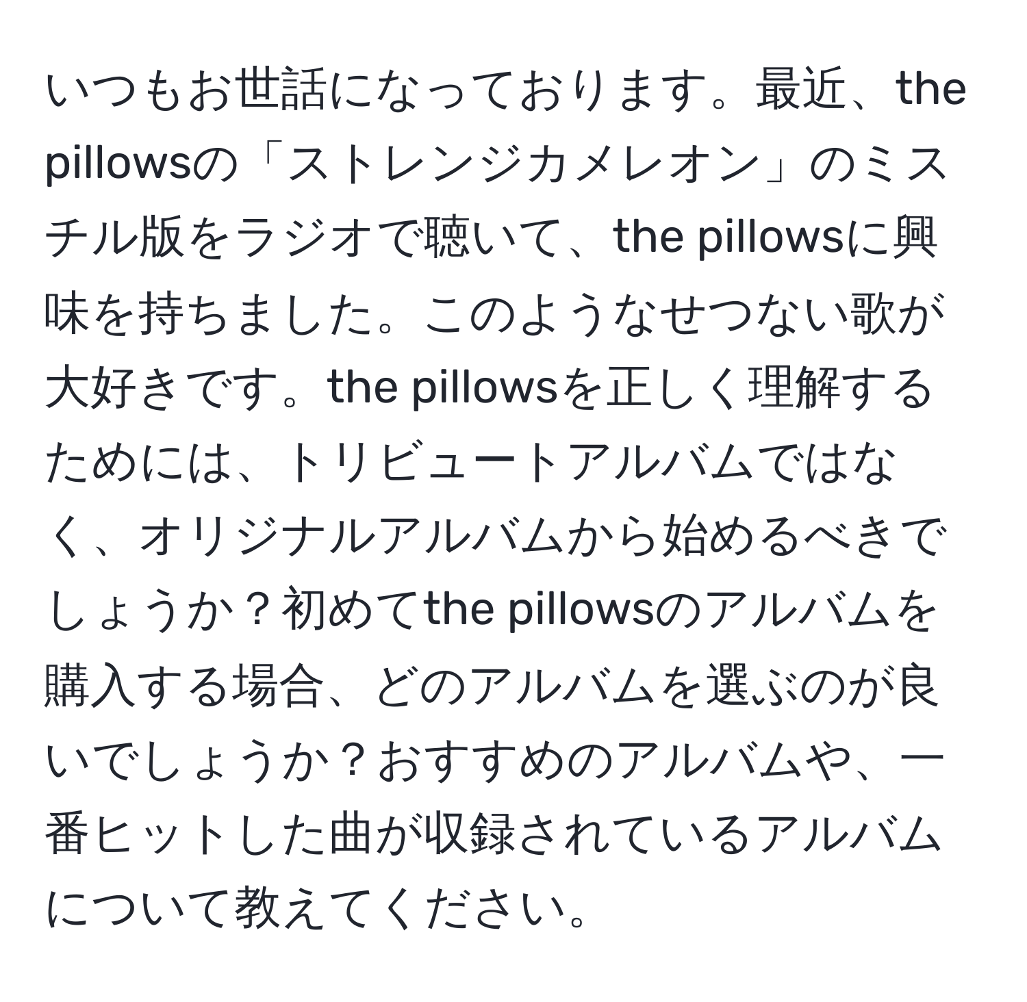 いつもお世話になっております。最近、the pillowsの「ストレンジカメレオン」のミスチル版をラジオで聴いて、the pillowsに興味を持ちました。このようなせつない歌が大好きです。the pillowsを正しく理解するためには、トリビュートアルバムではなく、オリジナルアルバムから始めるべきでしょうか？初めてthe pillowsのアルバムを購入する場合、どのアルバムを選ぶのが良いでしょうか？おすすめのアルバムや、一番ヒットした曲が収録されているアルバムについて教えてください。