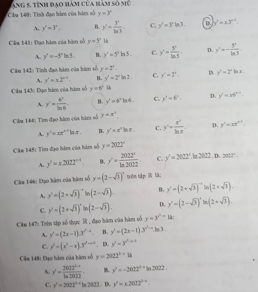 Ang 5, tính đạo hàm của hàm só mũ
Câu 140: Tính đạo hàm của hàm số y=3^x
A. y'=3^x.
B. y'= 3^x/ln 3 . C. y'=3^xln 3. D. y'=x.3^(x-1).
Câu 141: Đạo hàm của hàm số y=5^x à
A. y'=-5^xln 5. B. y'=5^xln 5. C. y'= 5^x/ln 5 . D. y'=- 5^x/ln 5 .
Câu 142: Tính đạo hàm của hàm số y=2^x.
A. y'=x.2^(x-1). B. y'=2^xln 2. C. y'=2^x. D. y'=2^xln x.
Câu 143: Đạo hàm của hàm số y=6^xla
A. y'= 6^x/ln 6 . B. y'=6^xln 6. C. y'=6^x. D. y'=x6^(x-1).
Câu 144: Tìm đạo hàm của hàm số y=π^x,
A. y'=xπ^(x-1)ln π . B. y'=π^xln π . C. y'= π^x/ln π  . D. y'=xπ^(x-1).
Câu 145: Tìm đạo hàm của hàm số y=2022^x
A. y'=x.2022^(x-1). B. y'= 2022^x/ln 2022 . C. y'=2022^x.ln 2022 D. 2022^x.
Câu 146: Đạo hàm của hàm số y=(2-sqrt(3))^x trên tập R là:
A. y'=(2+sqrt(3))^-x ln (2-sqrt(3)).
B. y'=(2+sqrt(3))^-xln (2+sqrt(3)).
C. y'=(2+sqrt(3))^x ln (2-sqrt(3)).
D. y'=(2-sqrt(3))^xln (2+sqrt(3)).
Câu 147: Trên tập số thực R , đạo hàm của hàm số y=3^(x^2)-x là:
A. y'=(2x-1).3^(x^2)-x. B. y'=(2x-1).3^(x^2)-x.ln 3.
C. y'=(x^2-x).3^(x^2)+x+1 D. y'=3^(x^2)-x-1
Câu 148: Đạo hàm của hàm số y=2022^(2-x)1a
A. y'= (2022^(2-x))/ln 2022 . B. y'=-2022^(2-x)ln 2022.
C. y'=2022^(2-x)ln 2022. D. y'=x.2022^(2-x).