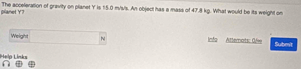 The acceleration of gravity on planet Y is 15.0 m/s/s. An object has a mass of 47.8 kg. What would be its weight on 
planet Y? 
Weight N Info Attempts: 0/∞ Submit 
Help Links