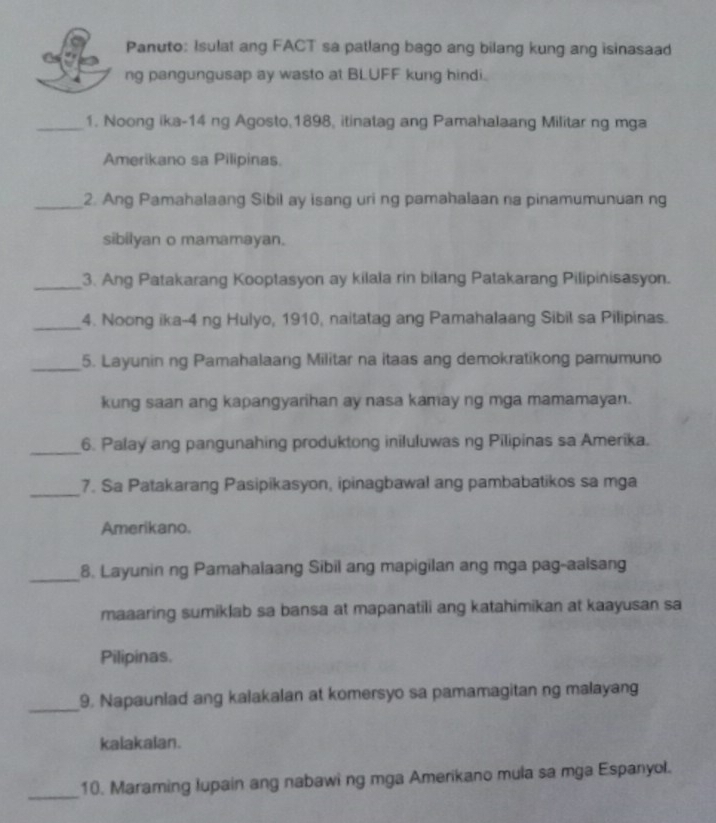 Panuto: Isulat ang FACT sa patlang bago ang bilang kung ang isinasaad 
ng pangungusap ay wasto at BLUFF kung hindi. 
_1. Noong ika-14 ng Agosto,1898, itinatag ang Pamahalaang Militar ng mga 
Amerikano sa Pilipinas. 
_2. Ang Pamahalaang Sibil ay isang uri ng pamahalaan na pinamumunuan ng 
sibilyan o mamamayan. 
_3. Ang Patakarang Kooptasyon ay kilala rin bilang Patakarang Pilipinisasyon. 
_4. Noong ika- 4 ng Hulyo, 1910, naitatag ang Pamahalaang Sibil sa Pilipinas. 
_5. Layunin ng Pamahalaang Militar na itaas ang demokratikong pamumuno 
kung saan ang kapangyarihan ay nasa kamay ng mga mamamayan. 
_6. Palay ang pangunahing produktong iniluluwas ng Pilipinas sa Amerika. 
_ 
7. Sa Patakarang Pasipikasyon, ipinagbawal ang pambabatikos sa mga 
Amerikano. 
_8. Layunin ng Pamahalaang Sibil ang mapigilan ang mga pag-aalsang 
maaaring sumiklab sa bansa at mapanatili ang katahimikan at kaayusan sa 
Pilipinas. 
_9. Napaunlad ang kalakalan at komersyo sa pamamagitan ng malayang 
kalakalan. 
_ 
10. Maraming lupain ang nabawi ng mga Amerikano mula sa mga Espanyol.