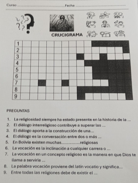 Curso _Fecha_ 
_ 
CRUCIGRAMA 
PREGUNTAS 
1. La religiosidad siempre ha estado presente en la historia de la ... 
2. El diálogo interreligioso contribuye a superar las ... 
3. El diálogo aporta a la construcción de una... 
4. El diálogo es la conversación entre dos o más ... 
5. En Bolivia existen muchas _religiosas 
6. La vocación es la inclinación a cualquier carrera o ... 
7. La vocación en un concepto religioso es la manera en que Dios te 
llama a servirle ... 
8. La palabra vocación proviene del latín vocatio y significa... 
9. Entre todas las religiones debe de existir el ...