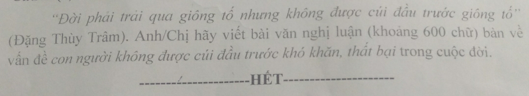 ''Đời phải trải qua giông tố nhưng không được cúi đầu trước giông tổ'' 
(Đặng Thùy Trâm). Anh/Chị hãy viết bài văn nghị luận (khoảng 600 chữ) bàn về 
vấn đề con người không được củi đầu trước khó khăn, thất bại trong cuộc đời. 
_hế T_