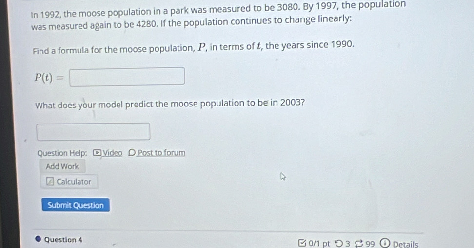 In 1992, the moose population in a park was measured to be 3080. By 1997, the population 
was measured again to be 4280. If the population continues to change linearly: 
Find a formula for the moose population, P, in terms of t, the years since 1990.
P(t)=□
_  
What does your model predict the moose population to be in 2003? 
Question Help: Video D Post to forum 
Add Work 
Calculator 
Submit Question 
Question 4 0/1 pt つ3 99 ① Details