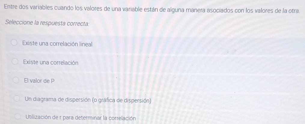 Entre dos variables cuando los valores de una variable están de alguna manera asociados con los valores de la otra.
Seleccione la respuesta correcta:
Existe una correlación lineal
Existe una correlación
El valor de P
Un diagrama de dispersión (o gráfica de dispersión)
Utilización de r para determinar la correlación