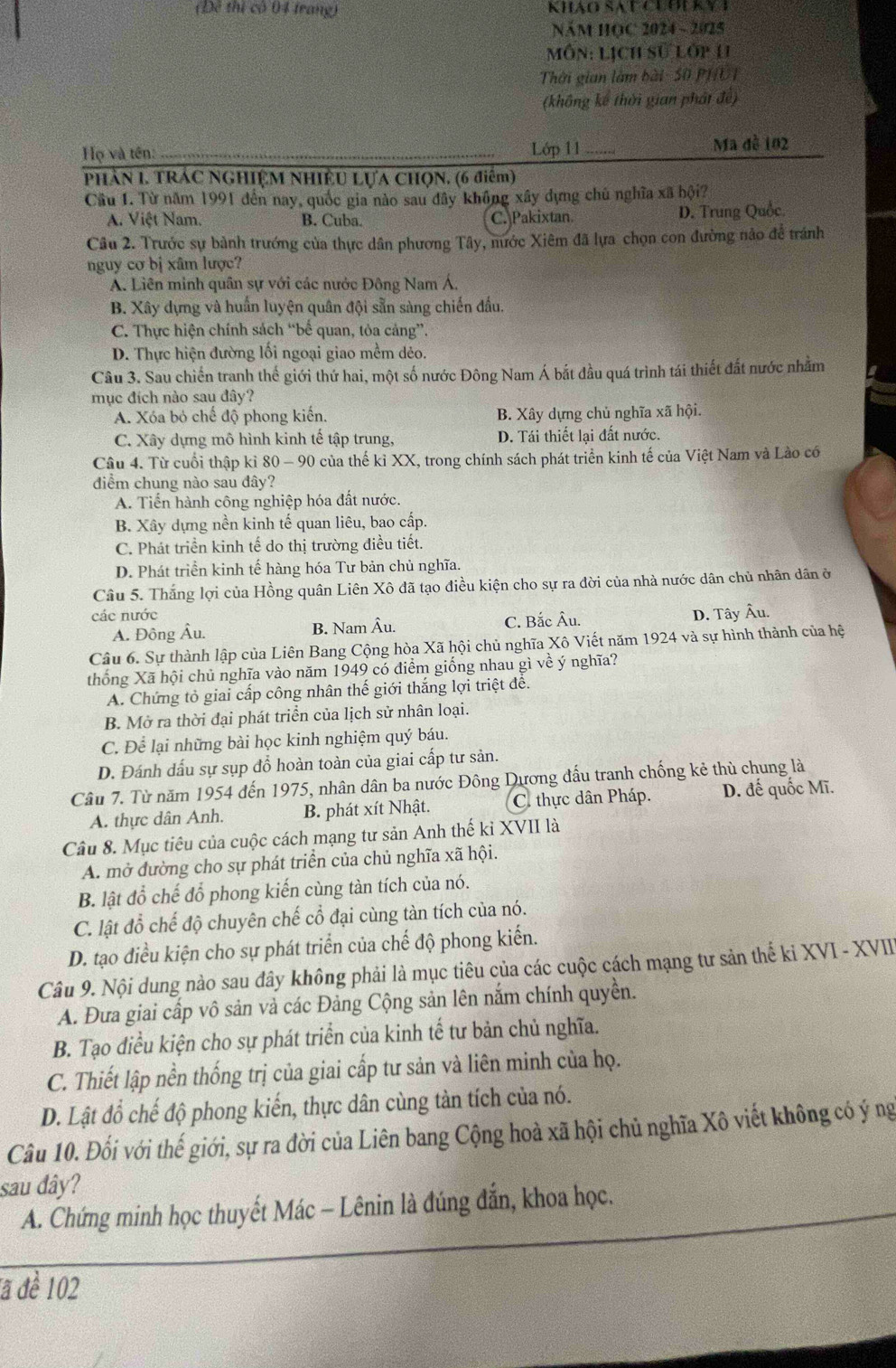 (Đề thị có 04 trang) Khảo SA C CLOUKY I
NăM HOC 2024 - 2025
môn: Lịch sử lớp 11
Thời gian làm bài - 50 PHUI
(không kế thời gian phát đề)
Họ và tên: _Lớp 11 _Ma đề 102
Phần I. TRÁC NGHIệM Nhiều Lựa ChọN. (6 điểm)
Cầu 1. Từ năm 1991 đến nay, quốc gia nào sau đây không xây dựng chủ nghĩa xã hội?
A. Việt Nam. B. Cuba. C. Pakixtan. D. Trung Quốc
Câu 2. Trước sự bành trướng của thực dân phương Tây, nước Xiêm đã lựa chọn con đường nảo để tránh
nguy cơ bị xâm lược
A. Liên minh quân sự với các nước Đông Nam Á,
B. Xây dựng và huấn luyện quân đội sẵn sàng chiến đấu.
C. Thực hiện chính sách “bể quan, tỏa cảng”.
D. Thực hiện đường lối ngoại giao mềm dẻo.
Câu 3. Sau chiến tranh thế giới thứ hai, một số nước Đông Nam Á bắt đầu quá trình tái thiết đất nước nhằm
mục đích nào sau đây?
A. Xóa bỏ chế độ phong kiến. B. Xây dựng chủ nghĩa xã hội.
C. Xây dựng mô hình kinh tế tập trung, D. Tái thiết lại đất nước.
Câu 4. Từ cuối thập kỉ 80 - 90 của thế kỉ XX, trong chính sách phát triển kinh tế của Việt Nam và Lào có
diểm chung nào sau đây?
A. Tiến hành công nghiệp hóa đất nước.
B. Xây dựng nền kinh tế quan liêu, bao cấp.
C. Phát triển kinh tế do thị trường điều tiết.
D. Phát triển kinh tế hàng hóa Tư bản chủ nghĩa.
Câu 5. Thắng lợi của Hồng quân Liên Xô đã tạo điều kiện cho sự ra đời của nhà nước dân chủ nhân dân ở
các nước D. Tây Âu.
A. Đông Âu. B. Nam Âu. C. Bắc Âu.
Câu 6. Sự thành lập của Liên Bang Cộng hòa Xã hội chủ nghĩa Xô Viết năm 1924 và sự hình thành của hệ
thống Xã hội chủ nghĩa vào năm 1949 có điểm giống nhau gì về ý nghĩa?
A. Chứng tỏ giai cấp công nhân thế giới thắng lợi triệt để.
B. Mở ra thời đại phát triển của lịch sử nhân loại.
C. Để lại những bài học kinh nghiệm quý báu.
D. Đánh dấu sự sụp đồ hoàn toàn của giai cấp tư sản.
Câu 7. Từ năm 1954 đến 1975, nhân dân ba nước Đông Dương đấu tranh chống kẻ thù chung là
A. thực dân Anh. B. phát xít Nhật. C. thực dân Pháp. D. đế quốc Mĩ.
Câu 8. Mục tiêu của cuộc cách mạng tư sản Anh thế kỉ XVII là
A. mở đường cho sự phát triển của chủ nghĩa xã hội.
B. lật đổ chế đổ phong kiến cùng tàn tích của nó.
C. lật đỗ chế độ chuyên chế cổ đại cùng tàn tích của nó.
D. tạo điều kiện cho sự phát triển của chế độ phong kiến.
Câu 9. Nội dung nào sau đây không phải là mục tiêu của các cuộc cách mạng tư sản thế kỉ XVI - XVII
A. Đưa giai cấp vô sản và các Đảng Cộng sản lên nắm chính quyền.
B. Tạo điều kiện cho sự phát triển của kinh tế tư bản chủ nghĩa.
C. Thiết lập nền thống trị của giai cấp tư sản và liên minh của họ.
D. Lật đổ chế độ phong kiến, thực dân cùng tàn tích của nó.
Câu 10. Đối với thế giới, sự ra đời của Liên bang Cộng hoà xã hội chủ nghĩa Xô viết không có ý ng
sau đây?
A. Chứng minh học thuyết Mác - Lênin là đúng đắn, khoa học.
đã đề 102