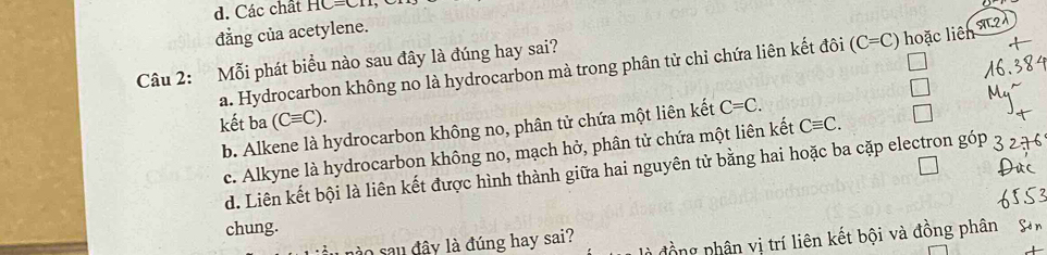 d. Các chất HC=CII
đẳng của acetylene.
Câu 2: Mỗi phát biểu nào sau đây là đúng hay sai?
a. Hydrocarbon không no là hydrocarbon mà trong phân tử chỉ chứa liên kết đôi (C=C) hoặc liên sT2d
kết ba (Cequiv C). Cequiv C.
b. Alkene là hydrocarbon không no, phân tử chứa một liên kết C=C.
c. Alkyne là hydrocarbon không no, mạch hở, phân tử chứa một liên kết
d. Liên kết bội là liên kết được hình thành giữa hai nguyên tử bằng hai hoặc ba cặp electron góp
chung.
à sau đây là đúng hay sai? đồng nhân vị trí liên kết bội và đồng phân Sả