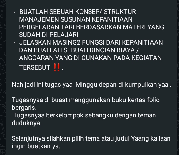 BUATLAH SEBUAH KONSEP/ STRUKTUR 
MANAJEMEN SUSUNAN KEPANITIAAN 
PERGELARAN TARI BERDASARKAN MATERI YANG 
SUDAH DI PELAJARI 
JELASKAN MASING2 FUNGSI DARI KEPANITIAAN 
DAN BUATLAH SEBUAH RINCIAN BIAYA / 
ANGGARAN YANG DI GUNAKAN PADA KEGIATAN 
TERSEBUT 
Nah jadi ini tugas yaa Minggu depan di kumpulkan yaa . 
Tugasnyaa di buaat menggunakan buku kertas folio 
bergaris. 
Tugasnyaa berkelompok sebangku dengan teman 
duduknya. 
Selanjutnya silahkan pilih tema atau judul Yaang kaliaan 
ingin buatkan ya.