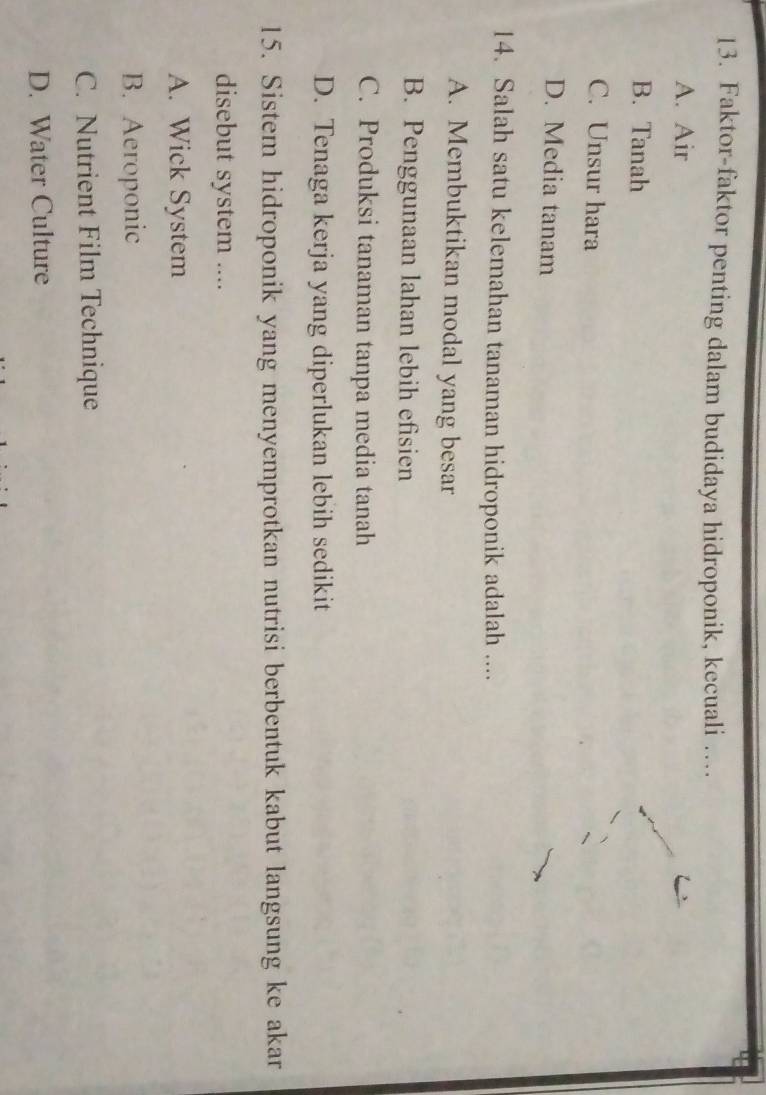 Faktor-faktor penting dalam budidaya hidroponik, kecuali …
A. Air
B. Tanah
C. Unsur hara
D. Media tanam
14. Salah satu kelemahan tanaman hidroponik adalah ....
A. Membuktikan modal yang besar
B. Penggunaan lahan lebih efisien
C. Produksi tanaman tanpa media tanah
D. Tenaga kerja yang diperlukan lebih sedikit
15. Sistem hidroponik yang menyemprotkan nutrisi berbentuk kabut langsung ke akar
disebut system ....
A. Wick System
B. Aeroponic
C. Nutrient Film Technique
D. Water Culture