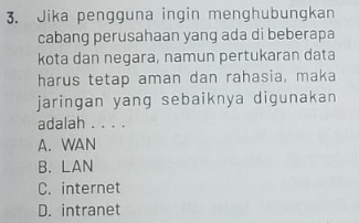 Jika pengguna ingin menghubungkan
cabang perusahaan yang ada di beberapa
kota dan negara, namun pertukaran data
harus tetap aman dan rahasia, maka
jaringan yang sebaiknya digunakan
adalah . . . .
A. WAN
B. LAN
C. internet
D. intranet