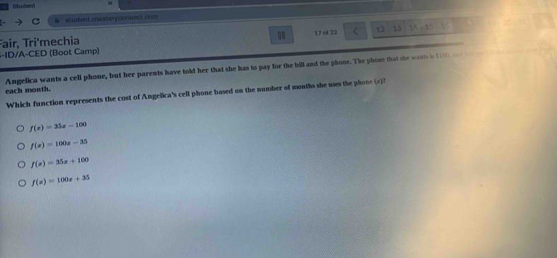 Studen1 x
student.masteryconnect.com
10
Fair, Tri'mechia 17 of 22 12 13 14-15 1
S-ID/A-CED (Boot Camp)
Angelica wants a cell phone, but her parents have told her that she has to pay for the bill and the phone. The phone that she wants is $100, and he d 
each month.
Which function represents the cost of Angelica's cell phone based on the number of months she uses the phone (#)?
f(x)=35x-100
f(x)=100x-35
f(x)=35x+100
f(x)=100x+35