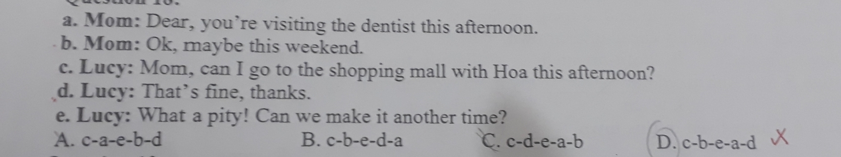 Mom: Dear, you’re visiting the dentist this afternoon.
b. Mom: Ok, maybe this weekend.
c. Lucy: Mom, can I go to the shopping mall with Hoa this afternoon?
d. Lucy: That’s fine, thanks.
e. Lucy: What a pity! Can we make it another time?
A. c-a-e-b-d B. c-b-e-d-a C. c-d-e-a-b D. c-b-e-a-d