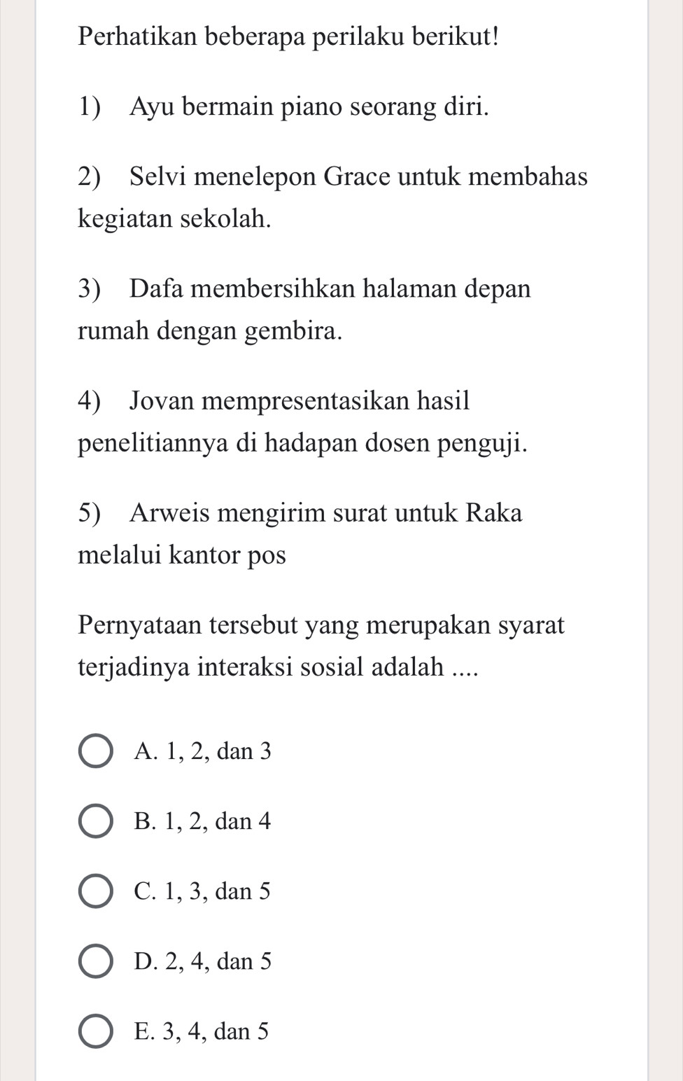 Perhatikan beberapa perilaku berikut!
1) Ayu bermain piano seorang diri.
2) Selvi menelepon Grace untuk membahas
kegiatan sekolah.
3) Dafa membersihkan halaman depan
rumah dengan gembira.
4) Jovan mempresentasikan hasil
penelitiannya di hadapan dosen penguji.
5) Arweis mengirim surat untuk Raka
melalui kantor pos
Pernyataan tersebut yang merupakan syarat
terjadinya interaksi sosial adalah ....
A. 1, 2, dan 3
B. 1, 2, dan 4
C. 1, 3, dan 5
D. 2, 4, dan 5
E. 3, 4, dan 5