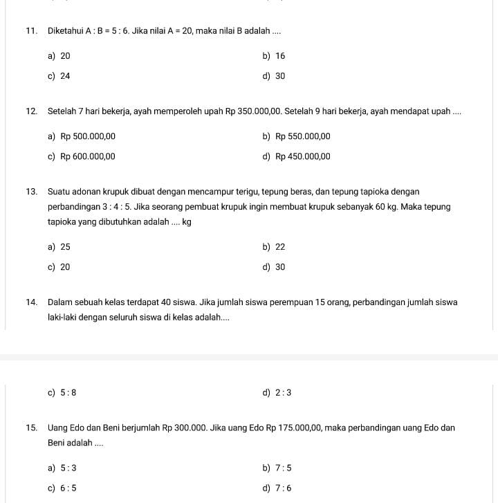 Diketahui A:B=5:6. Jika nilai A=20 maka nilai B adalah ....
a) 20 b) 16
c) 24 d) 30
12. Setelah 7 hari bekerja, ayah memperoleh upah Rp 350.000,00. Setelah 9 hari bekerja, ayah mendapat upah ....
a) Rp 500.000,00 b) Rp 550.000,00
c) Rp 600.000,00 d) Rp 450.000,00
13. Suatu adonan krupuk dibuat dengan mencampur terigu, tepung beras, dan tepung tapioka dengan
perbandingan 3:4:5. Jika seorang pembuat krupuk ingin membuat krupuk sebanyak 60 kg. Maka tepung
tapioka yang dibutuhkan adalah .... kg
a) 25 b) 22
c) 20 d) 30
14. Dalam sebuah kelas terdapat 40 siswa. Jika jumlah siswa perempuan 15 orang, perbandingan jumlah siswa
laki-laki dengan seluruh siswa di kelas adalah....
c) 5:8 d) 2:3
15. Uang Edo dan Beni berjumlah Rp 300.000. Jika uang Edo Rp 175.000,00, maka perbandingan uang Edo dan
Beni adalah ....
a) 5:3 b) 7:5
c) 6:5 d) 7:6