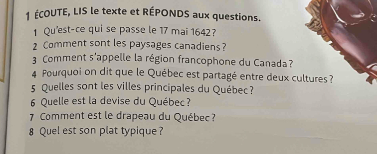 1 ÉCOUTE, LIS le texte et RÉPONDS aux questions. 
1 Qu'est-ce qui se passe le 17 mai 1642? 
2 Comment sont les paysages canadiens? 
3 Comment s’appelle la région francophone du Canada? 
4 Pourquoi on dit que le Québec est partagé entre deux cultures? 
5 Quelles sont les villes principales du Québec? 
6 Quelle est la devise du Québec? 
7 Comment est le drapeau du Québec? 
8 Quel est son plat typique ?