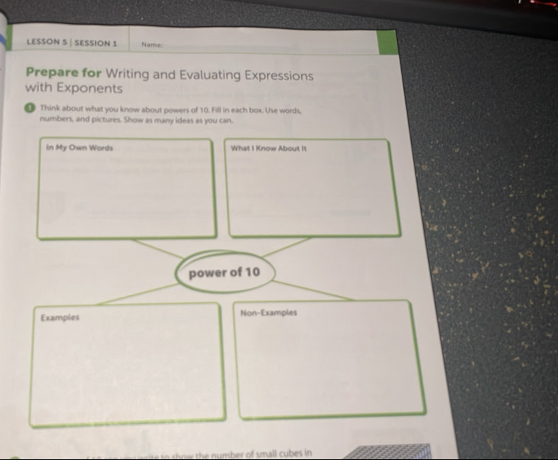 LESSON 5 | SESSION 1 Name: 
Prepare for Writing and Evaluating Expressions 
with Exponents 
① Think about what you know about powers of 10. Fill in each box. Use words, 
numbers, and pictures. Show as many ideas as you can. 
In My Own Words What I Know About It 
power of 10
Examples Non-Examples 
o ow the number of small cubes in.