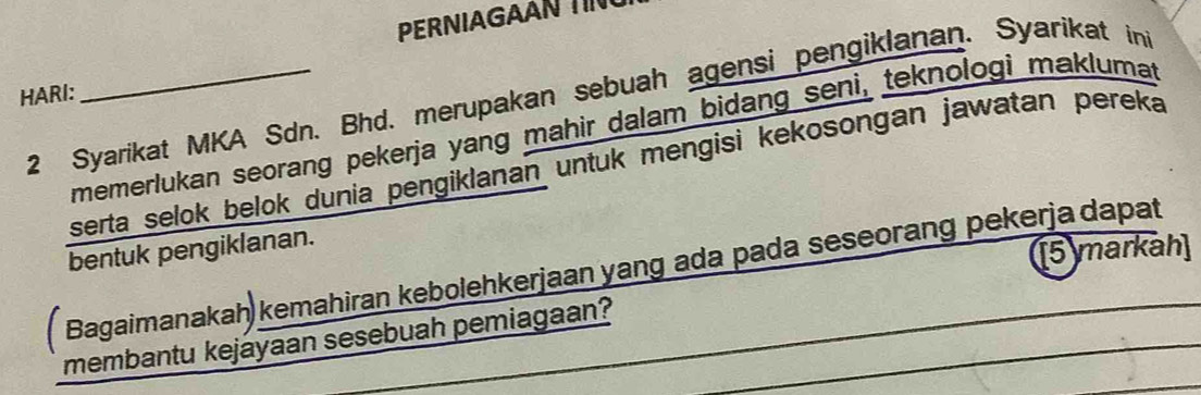 PERNA G 
2 Syarikat MKA Sdn. Bhd. merupakan sebuah agensi pengiklanan. Syarikat in 
HARI: 
memerlukan seorang pekerja yang mahir dalam bidang seni, teknologi maklumat 
serta selok belok dunia pengiklanan untuk mengisi kekosongan jawatan pereka 
bentuk pengiklanan. 
[5 markah] 
Bagaimanakah kemahiran kebolehkerjaan yang ada pada seseorang pekerja dapat 
membantu kejáyaan sesebuah pemiagaan?