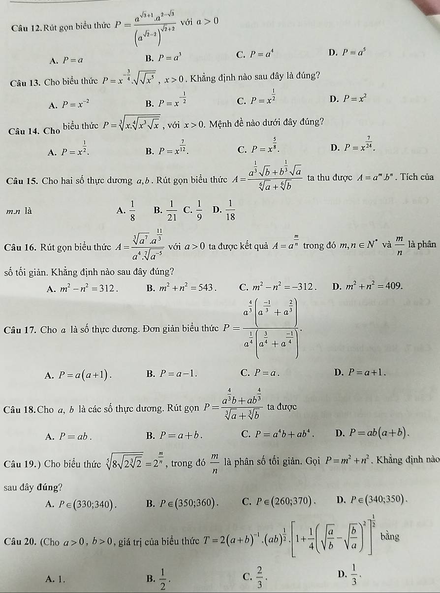 Câu 12.Rút gọn biểu thức P=frac a^(sqrt(3)+1)· a^(2-sqrt(3))(a^(sqrt(2)-2))^sqrt(2)+2 với a>0
A. P=a B. P=a^3 C. P=a^4
D. P=a^5
Câu 13. Cho biểu thức P=x^(-frac 3)4.sqrt(sqrt x^5),x>0. Khẳng định nào sau đây là đúng?
A. P=x^(-2) B. P=x^(-frac 1)2 C. P=x^(frac 1)2
D. P=x^2
Câu 14. Cho biểu thức P=sqrt[3](x.sqrt [4]x^3sqrt x) , với x>0.  Mệnh đề nào dưới đây đúng?
A. P=x^(frac 1)2.
B. P=x^(frac 7)12.
C. P=x^(frac 5)8.
D. P=x^(frac 7)24.
Câu 15. Cho hai số thực dương a,b . Rút gọn biểu thức A=frac a^(frac 1)3sqrt(b)+b^(frac 1)3sqrt(a)sqrt[6](a)+sqrt[6](b) ta thu được A=a^m.b^n. Tích của
m.n là A.  1/8  B.  1/21  C.  1/9  D.  1/18 
Câu 16. Rút gọn biểu thức A=frac sqrt[3](a^7)· a^(frac 11)3a^4· sqrt[7](a^(-5)) với a>0 ta được kết quả A=a^(frac m)n trong đó m, n∈ N^* và  m/n  là phân
số tối giản. Khẳng định nào sau đây đúng?
A. m^2-n^2=312. B. m^2+n^2=543. C. m^2-n^2=-312. D. m^2+n^2=409.
Câu 17. Cho a là số thực dương. Đơn giản biểu thức P=frac a^(frac 4)3(a^(frac -1)3+a^(frac 2)3)a^(frac 1)4(a^(frac 1.)
A. P=a(a+1). B. P=a-1. C. P=a. D. P=a+1.
Câu 18. Cho a, b là các số thực dương. Rút gọn P=frac a^(frac 4)3b+ab^(frac 4)3sqrt[3](a)+sqrt[3](b) ta được
A. P=ab. B. P=a+b. C. P=a^4b+ab^4. D. P=ab(a+b).
Câu 19.) Cho biểu thức sqrt[5](8sqrt 2sqrt [3]2)=2^(frac m)n , trong đó  m/n  là phân số tối giản. Gọi P=m^2+n^2. Khẳng định nào
sau đây đúng?
A. P∈ (330;340). B. P∈ (350;360). C. P∈ (260;370). D. P∈ (340;350).
Câu 20. (Cho a>0,b>0 , giá trị của biểu thức T=2(a+b)^-1· (ab)^ 1/2 · [1+ 1/4 (sqrt(frac a)b-sqrt(frac b)a)^2]^ 1/2  bằng
A. 1. B.  1/2 .  2/3 .  1/3 .
C.
D.