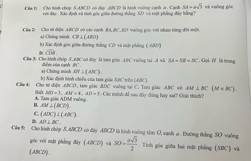 Cho hình chóp S. ABCD có đáy ABCD là hình vuông cạnh a. Cạnh SA=asqrt(3) và vuông góc
với đáy. Xác định và tính góc giữa đường thẳng SD và mặt phẳng đáy bằng?
Câu 2: Cho tứ diện ABCD có các cạnh BA, BC, BD vuông góc với nhau từng đôi một.
a) Chứng minh CB⊥ (ABD)
b) Xác định góc giữa đường thẳng CD và mặt phẳng (ABD)
D. widehat CDB. 
Câu 3: Cho hình chóp S. ABC có đáy là tam giác ABC vuông tại A và SA=SB=SC. Gọi H là trung
điểm của cạnh BC.
a) Chứng minh SH⊥ (ABC). 
b) Xác định hình chiếu của tam giác SAC trên (ABC)
Câu 4: Cho tứ diện ABCD, tam giác BDC vuông tại C. Tam giác ABC có AM⊥ BC(M∈ BC). 
Biết MD=3, AM=4, AD=5. Các mệnh đề sau đây đúng hay sai? Giải thích?
A. Tam giác ADM vuông.
B. AM⊥ (BCD).
C. (ADC)⊥ (ABC).
D. AD⊥ BC. 
Câu 5: Cho hình chóp S. ABCD có đáy ABCD là hình vuông tâm O, cạnh a . Đường thẳng SO vuông
góc với mặt phẳng đáy (ABCD) và SO= asqrt(3)/2 . Tính góc giữa hai mặt phẳng (SBC) và
(ABCD) .