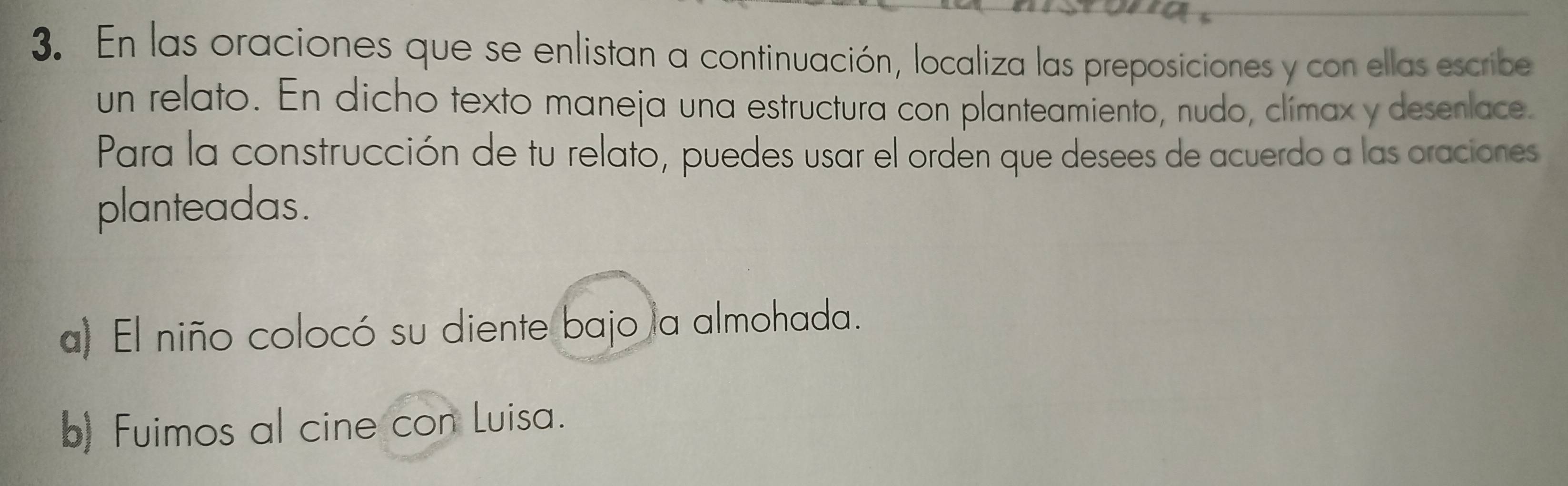 En las oraciones que se enlistan a continuación, localiza las preposiciones y con ellas escribe 
un relato. En dicho texto maneja una estructura con planteamiento, nudo, clímax y desenlace. 
Para la construcción de tu relato, puedes usar el orden que desees de acuerdo a las oraciones 
planteadas. 
a) El niño colocó su diente bajo la almohada. 
b) Fuimos al cine con Luisa.