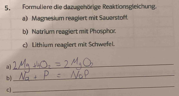 Formuliere die dazugehörige Reaktionsgleichung. 
a) Magnesium reagiert mit Sauerstoff. 
b) Natrium reagiert mit Phosphor. 
c) Lithium reagiert mit Schwefel. 
a) 
_ 
b) 
_ 
c) 
_