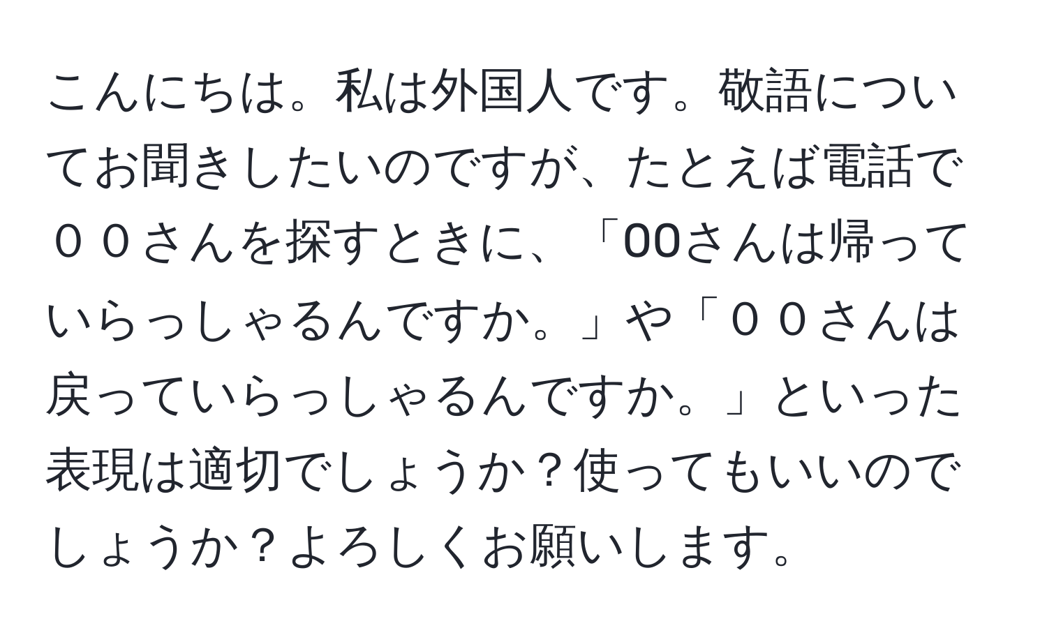 こんにちは。私は外国人です。敬語についてお聞きしたいのですが、たとえば電話で００さんを探すときに、「00さんは帰っていらっしゃるんですか。」や「００さんは戻っていらっしゃるんですか。」といった表現は適切でしょうか？使ってもいいのでしょうか？よろしくお願いします。