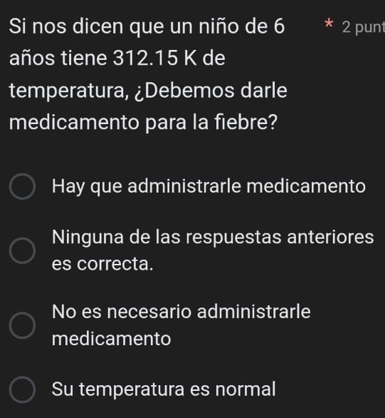 Si nos dicen que un niño de 6 2 punt
años tiene 312.15 K de
temperatura, ¿Debemos darle
medicamento para la fiebre?
Hay que administrarle medicamento
Ninguna de las respuestas anteriores
es correcta.
No es necesario administrarle
medicamento
Su temperatura es normal