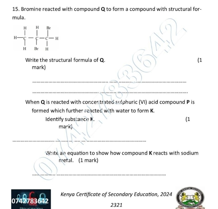 Bromine reacted with compound Q to form a compound with structural for-
mula.
Write the structural formula of Q. _(1
_
mark)
_
_
When Q is reacted with concentrated sulphuric (VI) acid compound P is
formed which further reacted with water to form K.
Identify substance K. (1
mark)
__
Write an equation to show how compound K reacts with sodium
metal. (1 mark)
_
_
_
Kenya Certificate of Secondary Education, 2024
0742783642
2321