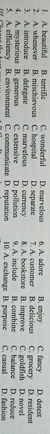 A. beautiful B. terrific C. wonderful D. marvelous 6. A. adore B. enjoy C. fancy D. detest
2. A. whenever B. mischievous C. hospital D. separate 7. A. customer B. delicious C. grocery D. resident
3. A. introduce B. delegate C. marvelous D. currency 8. A. bookstore B. improve C. goldfish D. novel
4. A. mysterious B. generous C. extensive D. pollution 9. A. include B. combine C. balance D. reduce
5. A. efficiency B. environment C. communicate D. reputation 10. A. exchange B. purpose C. casual D. fashion