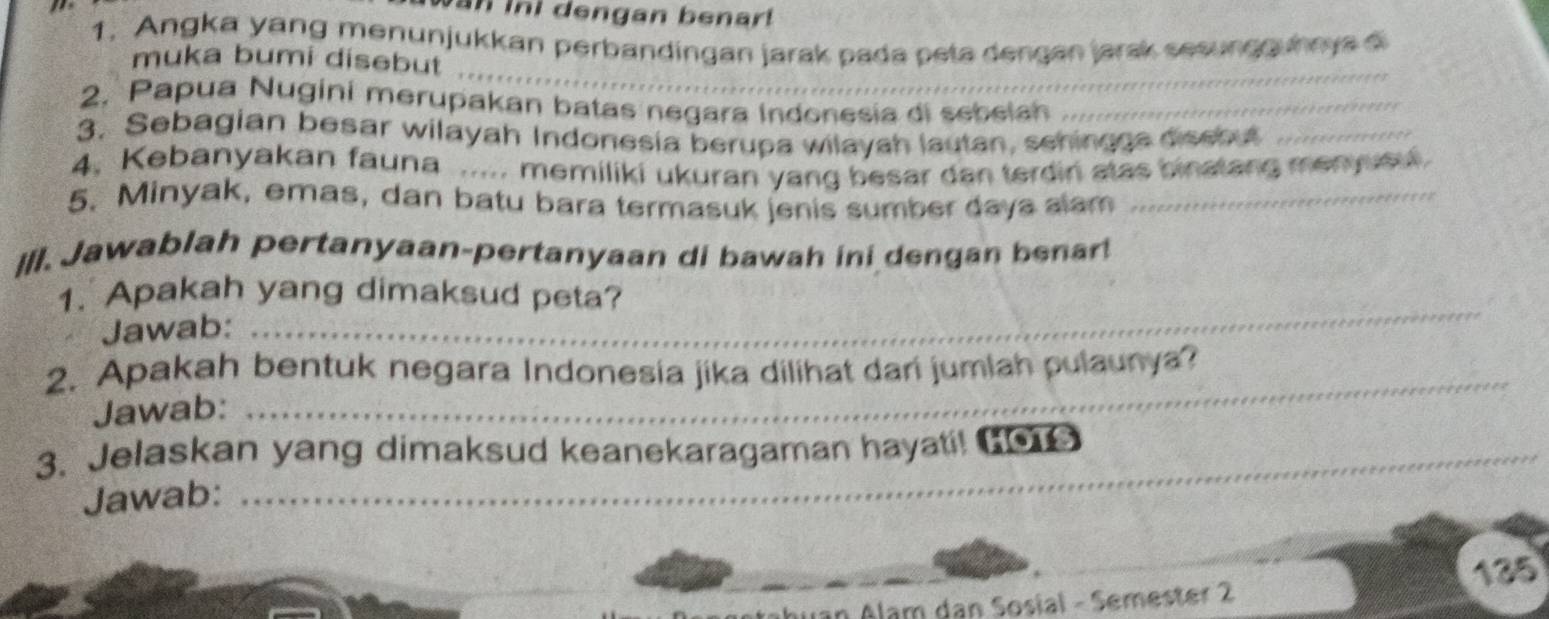 an ini dengan benar! 
1. Angka yang menunjukkan perbandingan jarak pada peta dengan jarsk sesungguhaya 
_ 
muka bumi disebut 
2. Papua Nugini merupakan batas negara Indonesia di sebelah_ 
3. Sebagian besar wilayah Indonesia berupa wilayah lautan, schingge dissbut_ 
4. Kebanyakan fauna ..... memiliki ukuran yang besar dan terdin atas binatang menyueu 
5. Minyak, emas, dan batu bara termasuk jenis sumber daya alam_ 
Ill. Jawablah pertanyaan-pertanyaan di bawah ini dengan benar! 
1. Apakah yang dimaksud peta? 
Jawab: 
_ 
2. Apakah bentuk negara Indonesia jika dilihat dari jumlah pulaunya? 
Jawab: 
_ 
_ 
3. Jelaskan yang dimaksud keanekaragaman hayati! 0e 
Jawab: 
135 
Alam dan Sosial - Semester 2