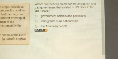 Whom did Steffens blame for the corruption and
simply ridiculous. bad government that existed in US cities in the
not see it so and say late 1800s?
fault, nor any one
interest or group of government officials and politicians
nent of the immi rants of all nationalities
vernment by the the American people
DO NE √
e Shame of the Cities
by Lincoln Steffens