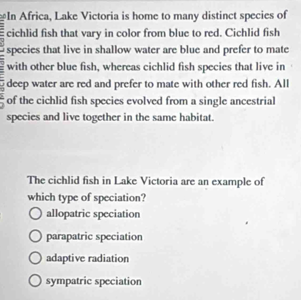 In Africa, Lake Victoria is home to many distinct species of
cichlid fish that vary in color from blue to red. Cichlid fish
species that live in shallow water are blue and prefer to mate
with other blue fish, whereas cichlid fish species that live in
deep water are red and prefer to mate with other red fish. All
, of the cichlid fish species evolved from a single ancestrial
species and live together in the same habitat.
The cichlid fish in Lake Victoria are an example of
which type of speciation?
allopatric speciation
parapatric speciation
adaptive radiation
sympatric speciation