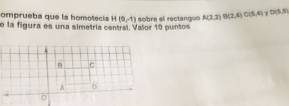 omprueba que la homotecia H(0,-1) sobre el rectanguo A(2,2) B(2,4) C(5,4) y D(5,5)
e la figura es una simetria central. Valor 10 puntos