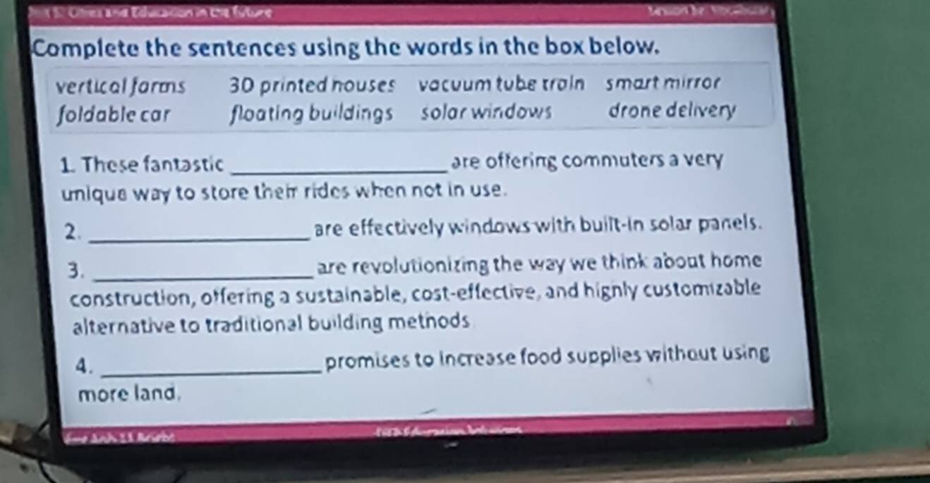 Jnx S0 Oltes and Education in the fúture 

Complete the sentences using the words in the box below. 
vertical forms 30 printed houses vacuum tube train smart mirror 
foldable car floating buildings solar windows drone delivery 
1. These fantastic _are offering commuters a very 
unique way to store their rides when not in use. 
2._ are effectively windows with built-in solar panels. 
3._ 
are revolutionizing the way we think about home 
construction, offering a sustainable, cost-effective, and hignly customizable 
alternative to traditional building methods 
4._ 
promises to increase food supplies without using 
more land. 
S- Anh 11 Anobe