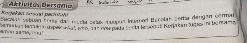 Aktivitas Bersama 
Kerjakan sesuai perintah! 
Bacalah sebuah berita dari media cetak maupun internet! Bacalah berita dengan cermat, 
kemudian tentukan aspek what, who, dan how pada berita tersebut! Kerjakan tugas ini bersama 
eman semejamu!