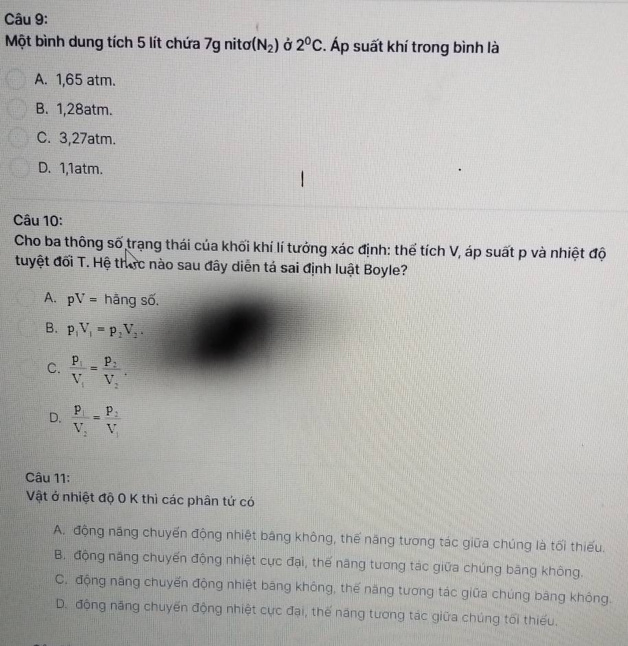 Một bình dung tích 5 lít chứa 7g nitơ (N_2) Ở 2^0C. Áp suất khí trong bình là
A. 1,65 atm.
B. 1, 28atm.
C. 3, 27atm.
D. 1, 1atm.
Câu 10:
Cho ba thông số trạng thái của khối khí lí tướng xác định: thể tích V, áp suất p và nhiệt độ
tuyệt đối T. Hệ thức nào sau đây diễn tá sai định luật Boyle?
A. pV= hãng số.
B. p_1V_1=p_2V_2.
C. frac p_1V_1=frac p_2V_2.
D. frac P_1V_2=frac P_2V_1
Câu 11:
Vật ở nhiệt độ 0 K thì các phân tứ có
A. động năng chuyến động nhiệt bằng không, thế năng tương tác giữa chúng là tối thiếu.
B. động năng chuyến động nhiệt cực đại, thế năng tương tác giữa chúng băng không.
C. động năng chuyến động nhiệt băng không, thế năng tương tác giữa chúng bảng không.
D. động năng chuyến động nhiệt cực đại, thế năng tương tác giữa chúng tối thiếu.