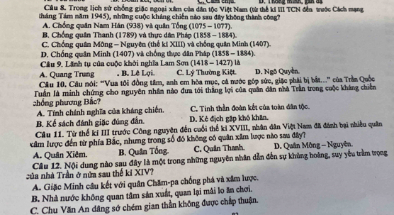 Thống mình, gin đị
Câu 8. Trong lịch sử chống giặc ngoại xâm của dân tộc Việt Nam (từ thế ki III TCN đến trước Cách mạng
tháng Tám năm 1945), những cuộc kháng chiến nào sau đây không thành công?
A. Chống quân Nam Hán (938) và quân Tổng (1075 - 1077).
B. Chống quân Thanh (1789) và thực dân Pháp (1858 - 1884).
C. Chống quân Mông - Nguyên (thế ki XIII) và chống quân Minh (1407).
D. Chống quân Minh (1407) và chống thực dân Pháp (1858 - 1884).
Câu 9. Lãnh tụ của cuộc khởi nghĩa Lam Sơn (1418 - 1427) là
A. Quang Trung . B. Lê Lợi. C. Lý Thường Kiệt. D. Ngô Quyền.
Câu 10. Câu nói: “Vua tôi đồng tâm, anh em hòa mục, cả nước góp sức, giặc phải bị bắt...” của Trần Quốc
Tuấn là minh chứng cho nguyên nhân nào đưa tới thắng lợi của quân dân nhà Trần trong cuộc kháng chiến
chống phương Bắc?
A. Tính chính nghĩa của kháng chiến. C. Tinh thần đoàn kết của toàn dân tộc.
B. Kế sách đánh giặc đúng đẫn. D. Kẻ địch gặp khó khăn.
Câu 11. Từ thế kỉ III trước Công nguyên đến cuối thế kỉ XVIII, nhân dân Việt Nam đã đánh bại nhiều quân
xâm lược đến từ phía Bắc, nhưng trong số đó không có quân xâm lược nào sau đây?
A. Quân Xiêm. B. Quân Tống. C. Quân Thanh, D. Quân Mông - Nguyên.
Câu 12. Nội dung nào sau đây là một trong những nguyên nhân dẫn đến sự khủng hoảng, suy yếu trầm trọng
của nhà Trần ở nửa sau thế kỉ XIV?
A. Giặc Minh câu kết với quân Chăm-pa chống phá và xâm lược.
B. Nhà nước không quan tâm sản xuất, quan lại mải lo ăn chơi.
C. Chu Văn An dâng sớ chém gian thần không được chấp thuận.