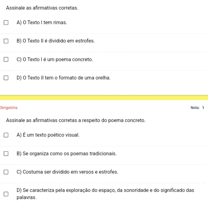 Assinale as afirmativas corretas.
A) O Texto I tem rimas.
B) O Texto II é dividido em estrofes.
C) O Texto I é um poema concreto.
D) O Texto II tem o formato de uma orelha.
Obrigatória Nota: 1
Assinale as afirmativas corretas a respeito do poema concreto.
A) É um texto poético visual.
B) Se organiza como os poemas tradicionais.
C) Costuma ser dividido em versos e estrofes.
D) Se caracteriza pela exploração do espaço, da sonoridade e do significado das
palavras.