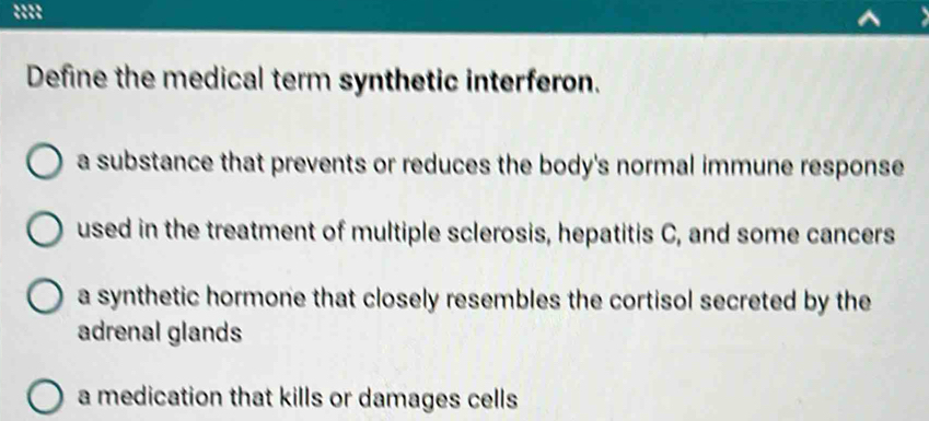 Define the medical term synthetic interferon.
a substance that prevents or reduces the body's normal immune response
used in the treatment of multiple sclerosis, hepatitis C, and some cancers
a synthetic hormone that closely resembles the cortisol secreted by the
adrenal glands
a medication that kills or damages cells