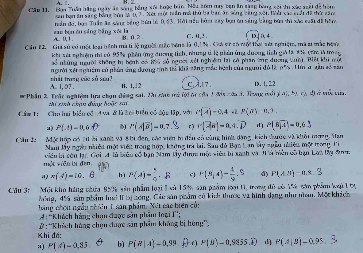 A. 1. B. 2.
Câu 11. Bạn Tuấn hằng ngày ăn sáng bằng xôi hoặc bún. Nếu hôm nay bạn ăn sáng bằng xôi thì xác suất để hôm
sau bạn ăn sáng bằng bún là 0, 7 . Xét một tuần mà thứ ba bạn ăn sáng bằng xôi. Biết xác suất để thứ năm
đuần đó, bạn Tuấn ăn sáng bằng bún là 0,63 . Hỏi nếu hôm nay bạn ăn sáng bằng bún thì xác suất để hôm
sau bạn ăn sáng bằng xôi là
A. 0,1 . B. 0, 2 . C. 0,3 . D.) 0, 4 .
Câu 12. Giả sử có một loại bệnh mà tỉ lệ người mắc bệnh là 0,1% . Giả sử có một loại xét nghiệm, mà ai mắc bệnh
khi xét nghiệm thì có 95% phản ứng dương tính, nhưng tỉ lệ phản ứng dương tính giả là 8% (tức là trong
số những người không bị bệnh có 8% số người xét nghiệm lại có phản ứng dương tính). Biết khi một
người xét nghiệm có phản ứng dương tính thì khả năng mắc bệnh của người đó là α% . Hỏi α gần số nào
nhất trong các số sau?
A. 1,07 . B. l,12 . C. 1,17 .
D. l, 22 .
* Phần 2. Trắc nghiệm lựa chọn đúng sai. Thí sinh trả lời từ câu 1 đến câu 3. Trong mỗi ý a), b), c), d) ở mỗi câu,
thi sinh chọn đúng hoặc sai.
Câu 1: Cho hai biến cố A và B là hai biến cố độc lập, với P(overline A)=0,4 và P(B)=0,7.
a) P(A)=0,6: b) P(A|overline B)=0,7. c) P(A|B)=0,4. d) P(overline B|A)=0,6
Câu 2: Một hộp có 10 bi xanh và 8 bi đen, các viên bi đều có cùng hình dáng, kích thước và khối lượng. Bạn
Nam lấy ngẫu nhiên một viên trong hộp, không trả lại. Sau đó Bạn Lan lấy ngẫu nhiên một trong 17
viên bi còn lại. Gọi A là biến cố bạn Nam lấy được một viên bi xanh và B là biến cố bạn Lan lấy được
một viên bi đen.
a) n(A)=10. b) P(A)= 5/9  c) P(B|A)= 4/9 .S d) P(A.B)=0,8
Câu 3: Một kho hàng chứa 85% sản phẩm loại I và 15% sản phẩm loại II, trong đó có 1% sản phẩm loại I bị
hỏng, 4% sản phẩm loại II bị hỏng. Các sản phẩm có kích thước và hình dạng như nhau. Một khách
hàng chọn ngẫu nhiên 1 sản phẩm. Xét các biến cố:
A :“Khách hàng chọn được sản phẩm loại I”;
B :“Khách hàng chọn được sản phẩm không bị hỏng”;
Khi đó:
a) P(A)=0,85. b) P(B|A)=0,99. c) P(B)=0,9855. d) P(A|B)=0,95.